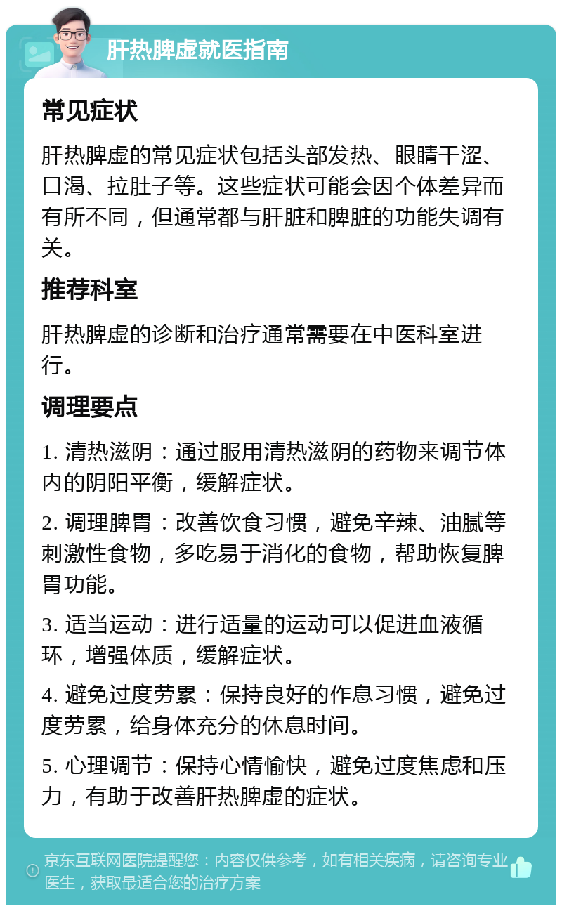 肝热脾虚就医指南 常见症状 肝热脾虚的常见症状包括头部发热、眼睛干涩、口渴、拉肚子等。这些症状可能会因个体差异而有所不同，但通常都与肝脏和脾脏的功能失调有关。 推荐科室 肝热脾虚的诊断和治疗通常需要在中医科室进行。 调理要点 1. 清热滋阴：通过服用清热滋阴的药物来调节体内的阴阳平衡，缓解症状。 2. 调理脾胃：改善饮食习惯，避免辛辣、油腻等刺激性食物，多吃易于消化的食物，帮助恢复脾胃功能。 3. 适当运动：进行适量的运动可以促进血液循环，增强体质，缓解症状。 4. 避免过度劳累：保持良好的作息习惯，避免过度劳累，给身体充分的休息时间。 5. 心理调节：保持心情愉快，避免过度焦虑和压力，有助于改善肝热脾虚的症状。