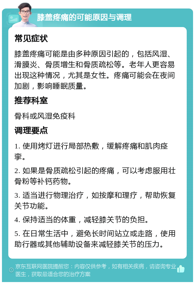 膝盖疼痛的可能原因与调理 常见症状 膝盖疼痛可能是由多种原因引起的，包括风湿、滑膜炎、骨质增生和骨质疏松等。老年人更容易出现这种情况，尤其是女性。疼痛可能会在夜间加剧，影响睡眠质量。 推荐科室 骨科或风湿免疫科 调理要点 1. 使用烤灯进行局部热敷，缓解疼痛和肌肉痉挛。 2. 如果是骨质疏松引起的疼痛，可以考虑服用壮骨粉等补钙药物。 3. 适当进行物理治疗，如按摩和理疗，帮助恢复关节功能。 4. 保持适当的体重，减轻膝关节的负担。 5. 在日常生活中，避免长时间站立或走路，使用助行器或其他辅助设备来减轻膝关节的压力。