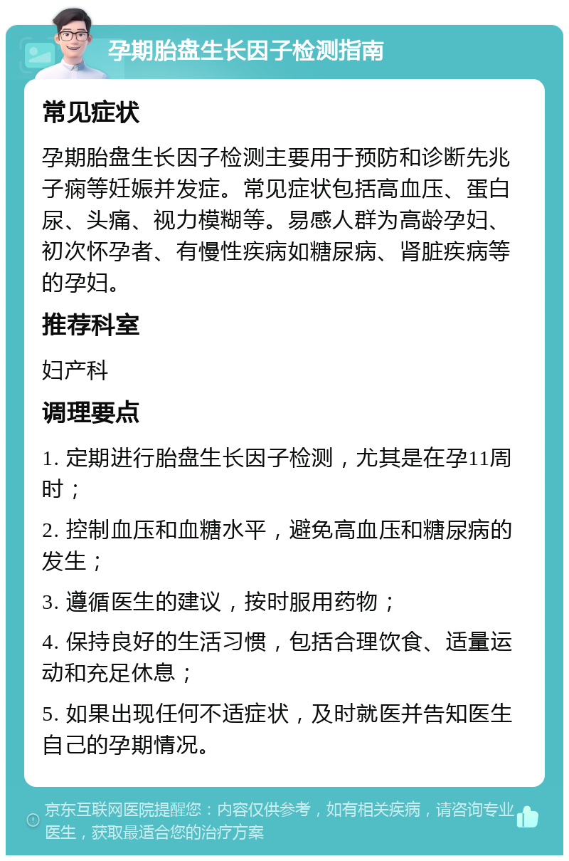 孕期胎盘生长因子检测指南 常见症状 孕期胎盘生长因子检测主要用于预防和诊断先兆子痫等妊娠并发症。常见症状包括高血压、蛋白尿、头痛、视力模糊等。易感人群为高龄孕妇、初次怀孕者、有慢性疾病如糖尿病、肾脏疾病等的孕妇。 推荐科室 妇产科 调理要点 1. 定期进行胎盘生长因子检测，尤其是在孕11周时； 2. 控制血压和血糖水平，避免高血压和糖尿病的发生； 3. 遵循医生的建议，按时服用药物； 4. 保持良好的生活习惯，包括合理饮食、适量运动和充足休息； 5. 如果出现任何不适症状，及时就医并告知医生自己的孕期情况。