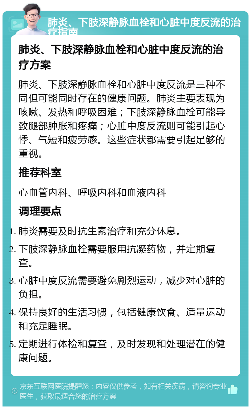 肺炎、下肢深静脉血栓和心脏中度反流的治疗指南 肺炎、下肢深静脉血栓和心脏中度反流的治疗方案 肺炎、下肢深静脉血栓和心脏中度反流是三种不同但可能同时存在的健康问题。肺炎主要表现为咳嗽、发热和呼吸困难；下肢深静脉血栓可能导致腿部肿胀和疼痛；心脏中度反流则可能引起心悸、气短和疲劳感。这些症状都需要引起足够的重视。 推荐科室 心血管内科、呼吸内科和血液内科 调理要点 肺炎需要及时抗生素治疗和充分休息。 下肢深静脉血栓需要服用抗凝药物，并定期复查。 心脏中度反流需要避免剧烈运动，减少对心脏的负担。 保持良好的生活习惯，包括健康饮食、适量运动和充足睡眠。 定期进行体检和复查，及时发现和处理潜在的健康问题。