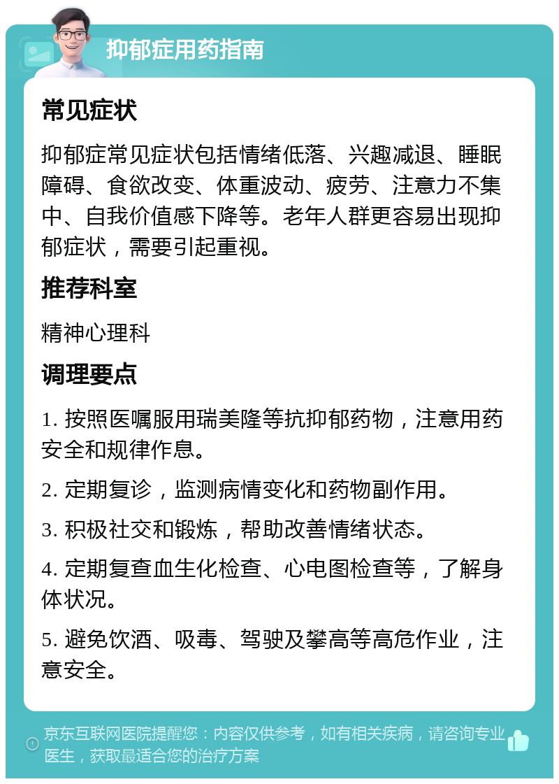 抑郁症用药指南 常见症状 抑郁症常见症状包括情绪低落、兴趣减退、睡眠障碍、食欲改变、体重波动、疲劳、注意力不集中、自我价值感下降等。老年人群更容易出现抑郁症状，需要引起重视。 推荐科室 精神心理科 调理要点 1. 按照医嘱服用瑞美隆等抗抑郁药物，注意用药安全和规律作息。 2. 定期复诊，监测病情变化和药物副作用。 3. 积极社交和锻炼，帮助改善情绪状态。 4. 定期复查血生化检查、心电图检查等，了解身体状况。 5. 避免饮酒、吸毒、驾驶及攀高等高危作业，注意安全。