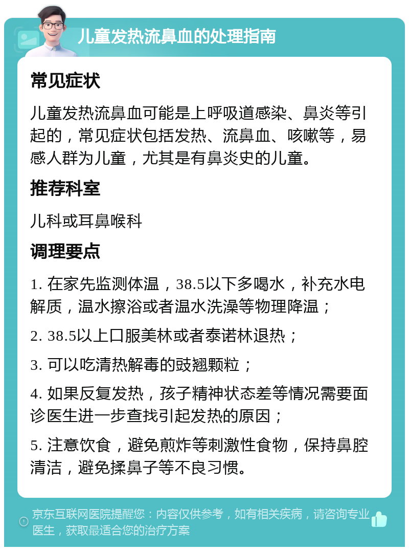 儿童发热流鼻血的处理指南 常见症状 儿童发热流鼻血可能是上呼吸道感染、鼻炎等引起的，常见症状包括发热、流鼻血、咳嗽等，易感人群为儿童，尤其是有鼻炎史的儿童。 推荐科室 儿科或耳鼻喉科 调理要点 1. 在家先监测体温，38.5以下多喝水，补充水电解质，温水擦浴或者温水洗澡等物理降温； 2. 38.5以上口服美林或者泰诺林退热； 3. 可以吃清热解毒的豉翘颗粒； 4. 如果反复发热，孩子精神状态差等情况需要面诊医生进一步查找引起发热的原因； 5. 注意饮食，避免煎炸等刺激性食物，保持鼻腔清洁，避免揉鼻子等不良习惯。