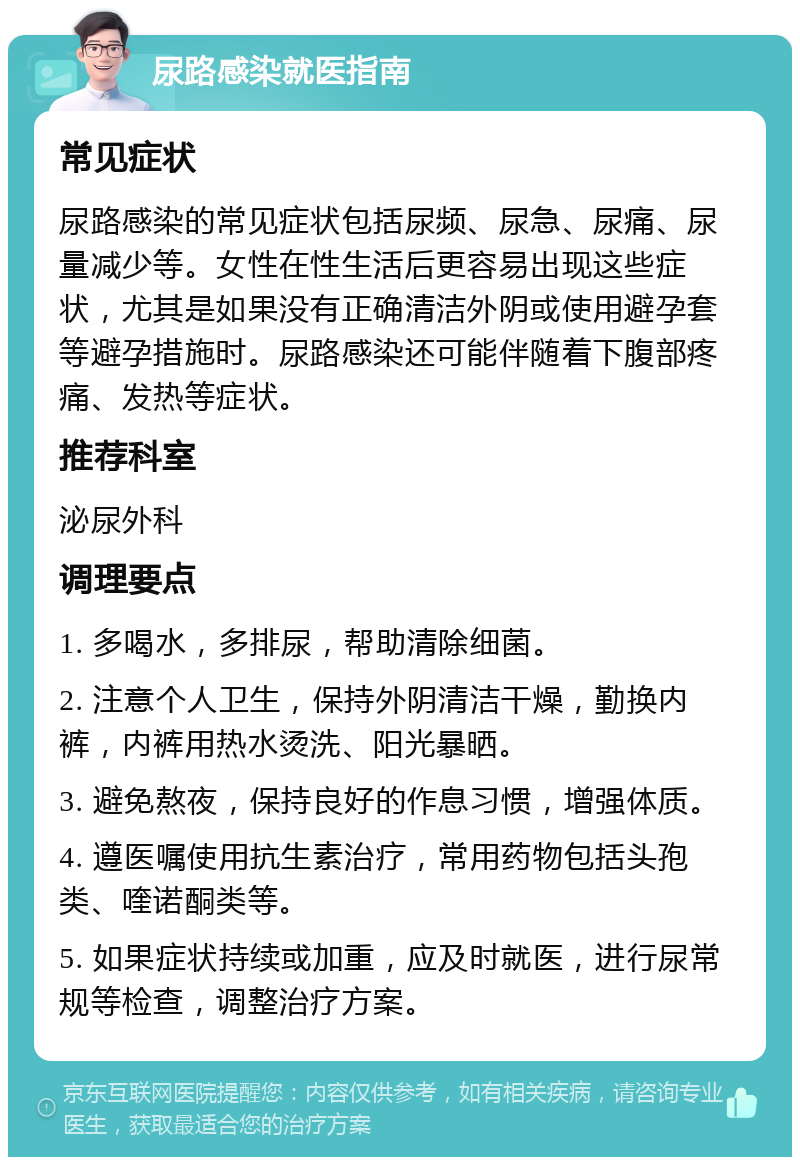 尿路感染就医指南 常见症状 尿路感染的常见症状包括尿频、尿急、尿痛、尿量减少等。女性在性生活后更容易出现这些症状，尤其是如果没有正确清洁外阴或使用避孕套等避孕措施时。尿路感染还可能伴随着下腹部疼痛、发热等症状。 推荐科室 泌尿外科 调理要点 1. 多喝水，多排尿，帮助清除细菌。 2. 注意个人卫生，保持外阴清洁干燥，勤换内裤，内裤用热水烫洗、阳光暴晒。 3. 避免熬夜，保持良好的作息习惯，增强体质。 4. 遵医嘱使用抗生素治疗，常用药物包括头孢类、喹诺酮类等。 5. 如果症状持续或加重，应及时就医，进行尿常规等检查，调整治疗方案。