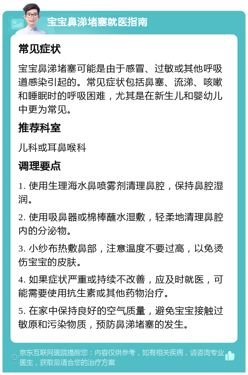 宝宝鼻涕堵塞就医指南 常见症状 宝宝鼻涕堵塞可能是由于感冒、过敏或其他呼吸道感染引起的。常见症状包括鼻塞、流涕、咳嗽和睡眠时的呼吸困难，尤其是在新生儿和婴幼儿中更为常见。 推荐科室 儿科或耳鼻喉科 调理要点 1. 使用生理海水鼻喷雾剂清理鼻腔，保持鼻腔湿润。 2. 使用吸鼻器或棉棒蘸水湿敷，轻柔地清理鼻腔内的分泌物。 3. 小纱布热敷鼻部，注意温度不要过高，以免烫伤宝宝的皮肤。 4. 如果症状严重或持续不改善，应及时就医，可能需要使用抗生素或其他药物治疗。 5. 在家中保持良好的空气质量，避免宝宝接触过敏原和污染物质，预防鼻涕堵塞的发生。