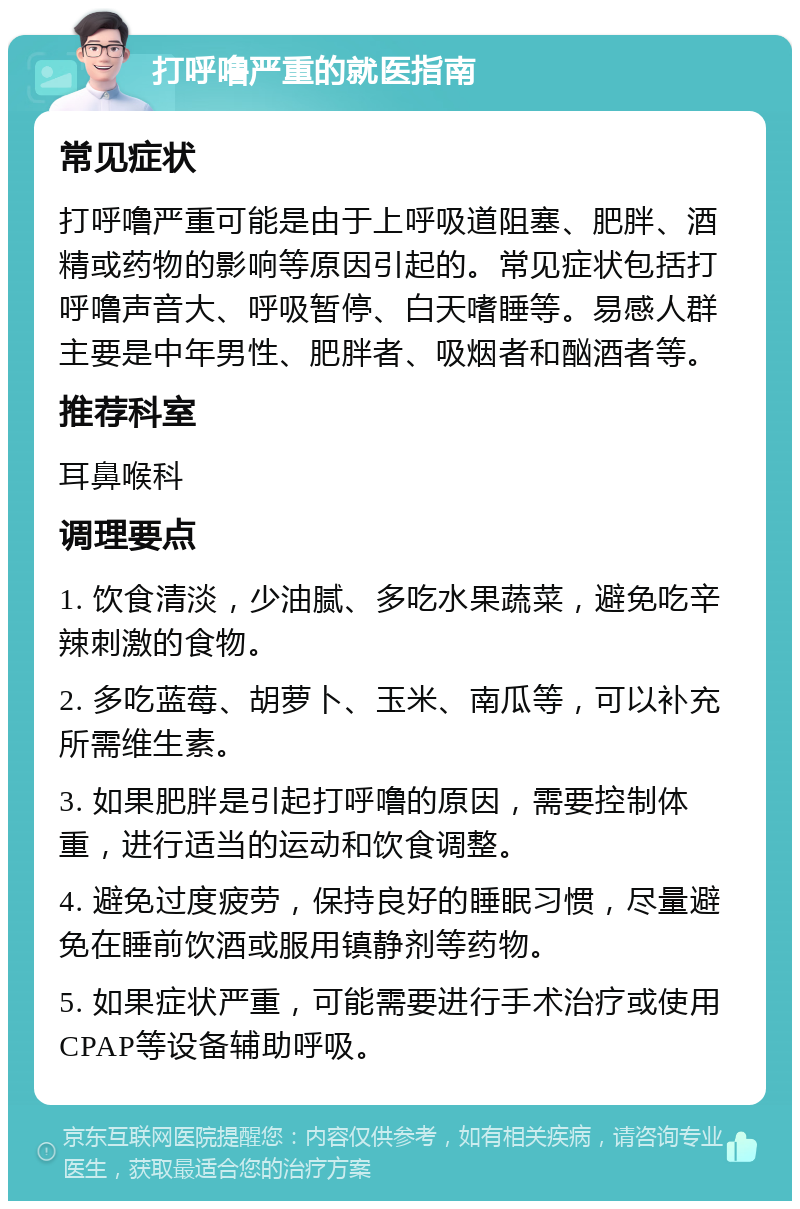 打呼噜严重的就医指南 常见症状 打呼噜严重可能是由于上呼吸道阻塞、肥胖、酒精或药物的影响等原因引起的。常见症状包括打呼噜声音大、呼吸暂停、白天嗜睡等。易感人群主要是中年男性、肥胖者、吸烟者和酗酒者等。 推荐科室 耳鼻喉科 调理要点 1. 饮食清淡，少油腻、多吃水果蔬菜，避免吃辛辣刺激的食物。 2. 多吃蓝莓、胡萝卜、玉米、南瓜等，可以补充所需维生素。 3. 如果肥胖是引起打呼噜的原因，需要控制体重，进行适当的运动和饮食调整。 4. 避免过度疲劳，保持良好的睡眠习惯，尽量避免在睡前饮酒或服用镇静剂等药物。 5. 如果症状严重，可能需要进行手术治疗或使用CPAP等设备辅助呼吸。