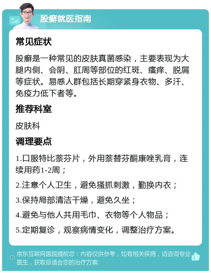 股癣就医指南 常见症状 股癣是一种常见的皮肤真菌感染，主要表现为大腿内侧、会阴、肛周等部位的红斑、瘙痒、脱屑等症状。易感人群包括长期穿紧身衣物、多汗、免疫力低下者等。 推荐科室 皮肤科 调理要点 1.口服特比萘芬片，外用萘替芬酮康唑乳膏，连续用药1-2周； 2.注意个人卫生，避免搔抓刺激，勤换内衣； 3.保持局部清洁干燥，避免久坐； 4.避免与他人共用毛巾、衣物等个人物品； 5.定期复诊，观察病情变化，调整治疗方案。