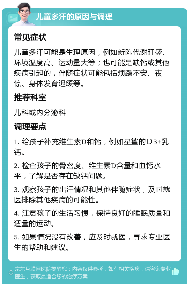 儿童多汗的原因与调理 常见症状 儿童多汗可能是生理原因，例如新陈代谢旺盛、环境温度高、运动量大等；也可能是缺钙或其他疾病引起的，伴随症状可能包括烦躁不安、夜惊、身体发育迟缓等。 推荐科室 儿科或内分泌科 调理要点 1. 给孩子补充维生素D和钙，例如星鲨的Ｄ3+乳钙。 2. 检查孩子的骨密度、维生素D含量和血钙水平，了解是否存在缺钙问题。 3. 观察孩子的出汗情况和其他伴随症状，及时就医排除其他疾病的可能性。 4. 注意孩子的生活习惯，保持良好的睡眠质量和适量的运动。 5. 如果情况没有改善，应及时就医，寻求专业医生的帮助和建议。