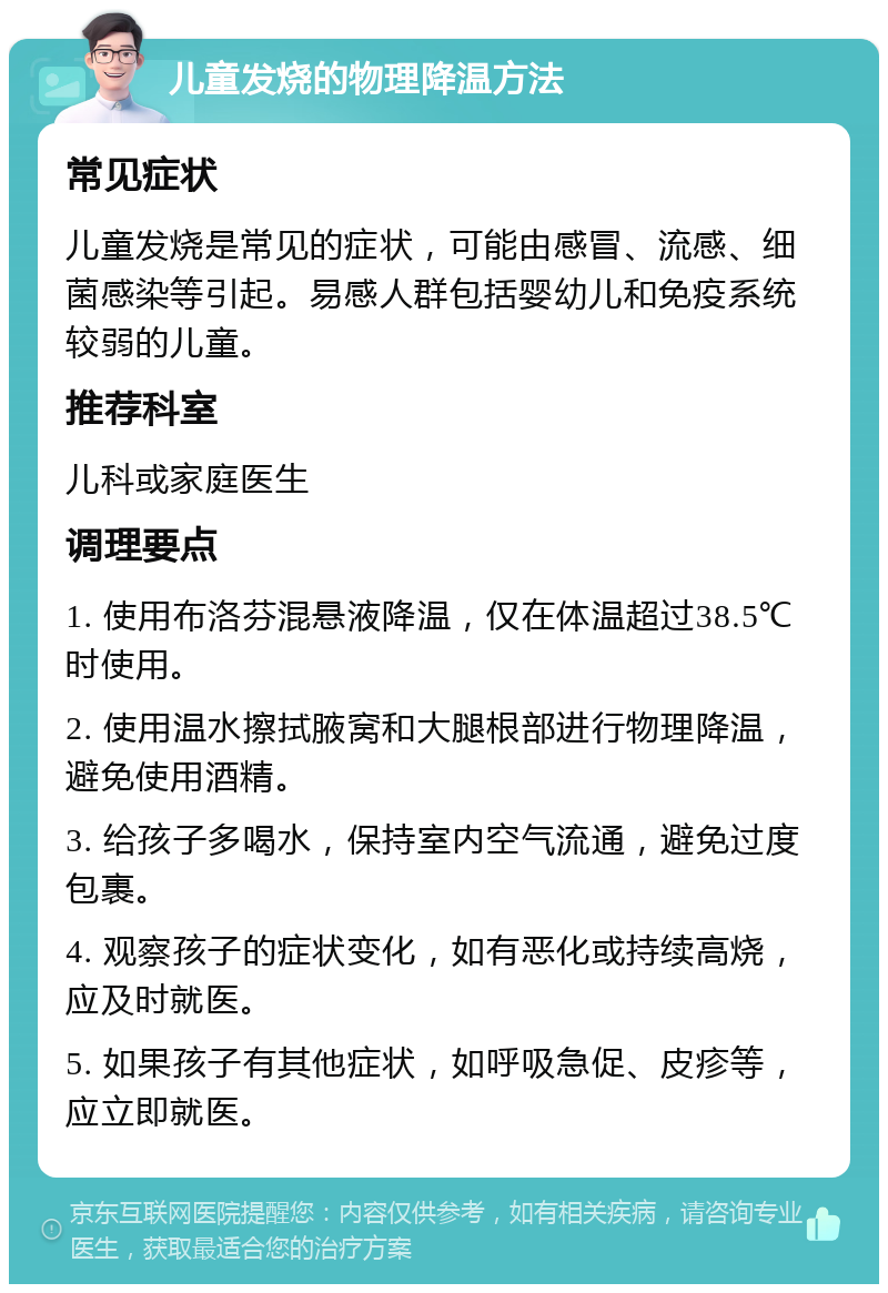 儿童发烧的物理降温方法 常见症状 儿童发烧是常见的症状，可能由感冒、流感、细菌感染等引起。易感人群包括婴幼儿和免疫系统较弱的儿童。 推荐科室 儿科或家庭医生 调理要点 1. 使用布洛芬混悬液降温，仅在体温超过38.5℃时使用。 2. 使用温水擦拭腋窝和大腿根部进行物理降温，避免使用酒精。 3. 给孩子多喝水，保持室内空气流通，避免过度包裹。 4. 观察孩子的症状变化，如有恶化或持续高烧，应及时就医。 5. 如果孩子有其他症状，如呼吸急促、皮疹等，应立即就医。