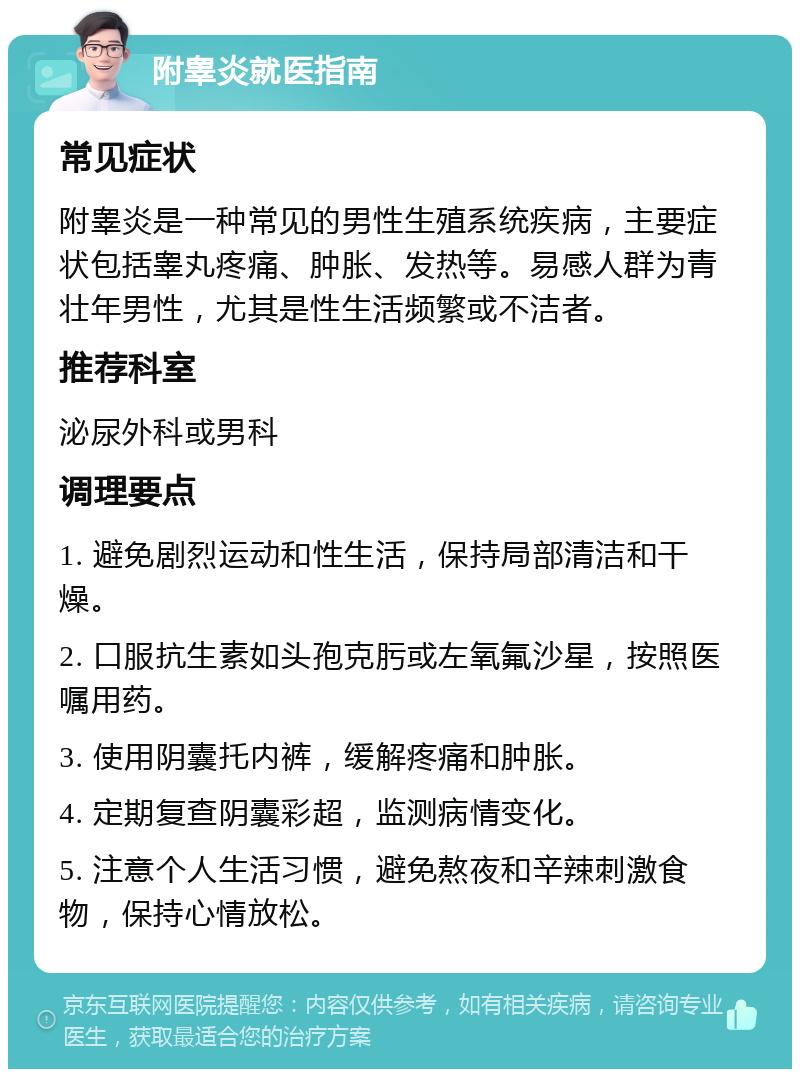 附睾炎就医指南 常见症状 附睾炎是一种常见的男性生殖系统疾病，主要症状包括睾丸疼痛、肿胀、发热等。易感人群为青壮年男性，尤其是性生活频繁或不洁者。 推荐科室 泌尿外科或男科 调理要点 1. 避免剧烈运动和性生活，保持局部清洁和干燥。 2. 口服抗生素如头孢克肟或左氧氟沙星，按照医嘱用药。 3. 使用阴囊托内裤，缓解疼痛和肿胀。 4. 定期复查阴囊彩超，监测病情变化。 5. 注意个人生活习惯，避免熬夜和辛辣刺激食物，保持心情放松。