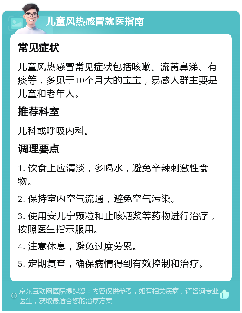 儿童风热感冒就医指南 常见症状 儿童风热感冒常见症状包括咳嗽、流黄鼻涕、有痰等，多见于10个月大的宝宝，易感人群主要是儿童和老年人。 推荐科室 儿科或呼吸内科。 调理要点 1. 饮食上应清淡，多喝水，避免辛辣刺激性食物。 2. 保持室内空气流通，避免空气污染。 3. 使用安儿宁颗粒和止咳糖浆等药物进行治疗，按照医生指示服用。 4. 注意休息，避免过度劳累。 5. 定期复查，确保病情得到有效控制和治疗。