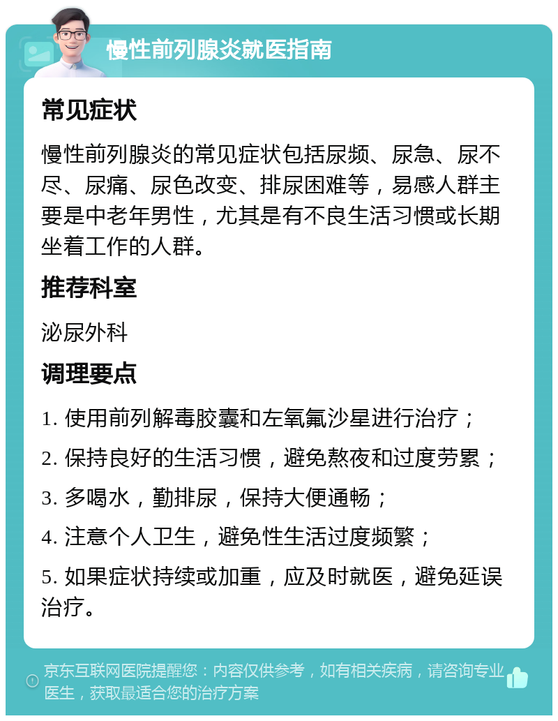 慢性前列腺炎就医指南 常见症状 慢性前列腺炎的常见症状包括尿频、尿急、尿不尽、尿痛、尿色改变、排尿困难等，易感人群主要是中老年男性，尤其是有不良生活习惯或长期坐着工作的人群。 推荐科室 泌尿外科 调理要点 1. 使用前列解毒胶囊和左氧氟沙星进行治疗； 2. 保持良好的生活习惯，避免熬夜和过度劳累； 3. 多喝水，勤排尿，保持大便通畅； 4. 注意个人卫生，避免性生活过度频繁； 5. 如果症状持续或加重，应及时就医，避免延误治疗。