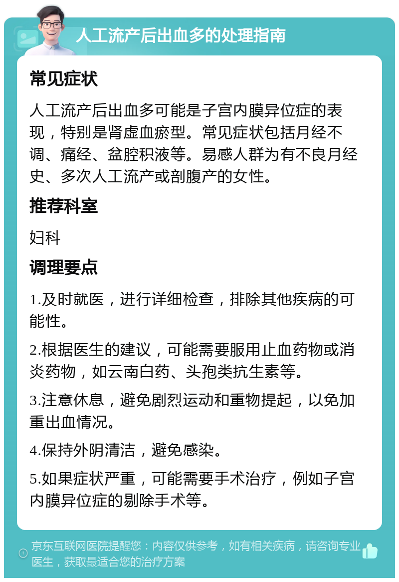 人工流产后出血多的处理指南 常见症状 人工流产后出血多可能是子宫内膜异位症的表现，特别是肾虚血瘀型。常见症状包括月经不调、痛经、盆腔积液等。易感人群为有不良月经史、多次人工流产或剖腹产的女性。 推荐科室 妇科 调理要点 1.及时就医，进行详细检查，排除其他疾病的可能性。 2.根据医生的建议，可能需要服用止血药物或消炎药物，如云南白药、头孢类抗生素等。 3.注意休息，避免剧烈运动和重物提起，以免加重出血情况。 4.保持外阴清洁，避免感染。 5.如果症状严重，可能需要手术治疗，例如子宫内膜异位症的剔除手术等。