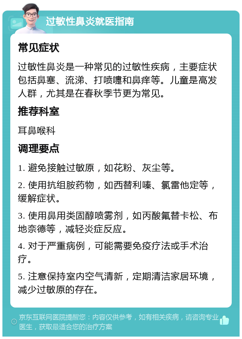 过敏性鼻炎就医指南 常见症状 过敏性鼻炎是一种常见的过敏性疾病，主要症状包括鼻塞、流涕、打喷嚏和鼻痒等。儿童是高发人群，尤其是在春秋季节更为常见。 推荐科室 耳鼻喉科 调理要点 1. 避免接触过敏原，如花粉、灰尘等。 2. 使用抗组胺药物，如西替利嗪、氯雷他定等，缓解症状。 3. 使用鼻用类固醇喷雾剂，如丙酸氟替卡松、布地奈德等，减轻炎症反应。 4. 对于严重病例，可能需要免疫疗法或手术治疗。 5. 注意保持室内空气清新，定期清洁家居环境，减少过敏原的存在。