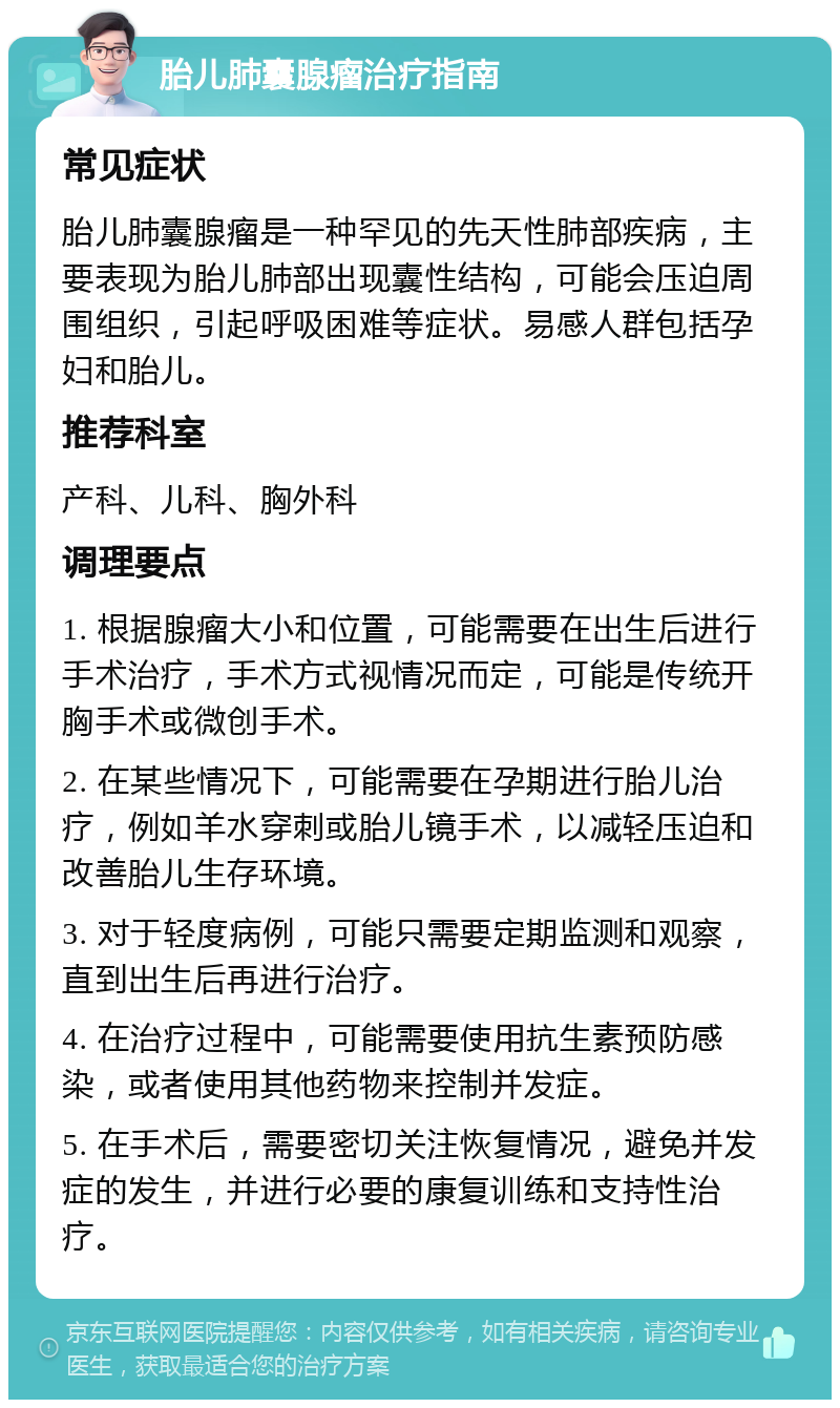 胎儿肺囊腺瘤治疗指南 常见症状 胎儿肺囊腺瘤是一种罕见的先天性肺部疾病，主要表现为胎儿肺部出现囊性结构，可能会压迫周围组织，引起呼吸困难等症状。易感人群包括孕妇和胎儿。 推荐科室 产科、儿科、胸外科 调理要点 1. 根据腺瘤大小和位置，可能需要在出生后进行手术治疗，手术方式视情况而定，可能是传统开胸手术或微创手术。 2. 在某些情况下，可能需要在孕期进行胎儿治疗，例如羊水穿刺或胎儿镜手术，以减轻压迫和改善胎儿生存环境。 3. 对于轻度病例，可能只需要定期监测和观察，直到出生后再进行治疗。 4. 在治疗过程中，可能需要使用抗生素预防感染，或者使用其他药物来控制并发症。 5. 在手术后，需要密切关注恢复情况，避免并发症的发生，并进行必要的康复训练和支持性治疗。