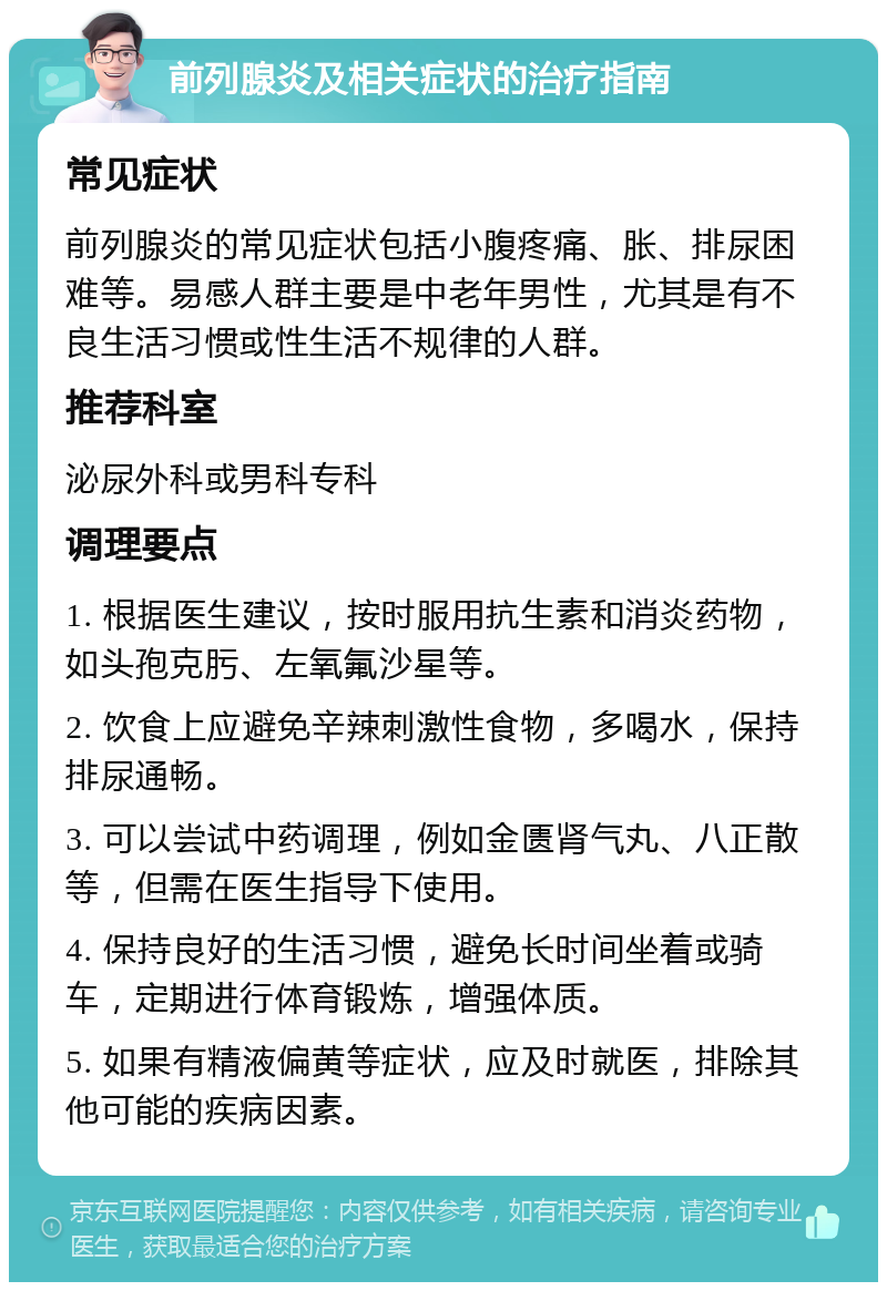 前列腺炎及相关症状的治疗指南 常见症状 前列腺炎的常见症状包括小腹疼痛、胀、排尿困难等。易感人群主要是中老年男性，尤其是有不良生活习惯或性生活不规律的人群。 推荐科室 泌尿外科或男科专科 调理要点 1. 根据医生建议，按时服用抗生素和消炎药物，如头孢克肟、左氧氟沙星等。 2. 饮食上应避免辛辣刺激性食物，多喝水，保持排尿通畅。 3. 可以尝试中药调理，例如金匮肾气丸、八正散等，但需在医生指导下使用。 4. 保持良好的生活习惯，避免长时间坐着或骑车，定期进行体育锻炼，增强体质。 5. 如果有精液偏黄等症状，应及时就医，排除其他可能的疾病因素。