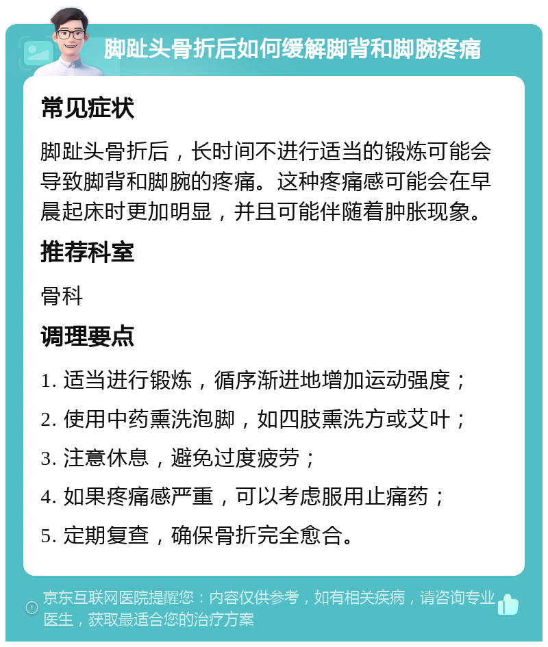 脚趾头骨折后如何缓解脚背和脚腕疼痛 常见症状 脚趾头骨折后，长时间不进行适当的锻炼可能会导致脚背和脚腕的疼痛。这种疼痛感可能会在早晨起床时更加明显，并且可能伴随着肿胀现象。 推荐科室 骨科 调理要点 1. 适当进行锻炼，循序渐进地增加运动强度； 2. 使用中药熏洗泡脚，如四肢熏洗方或艾叶； 3. 注意休息，避免过度疲劳； 4. 如果疼痛感严重，可以考虑服用止痛药； 5. 定期复查，确保骨折完全愈合。