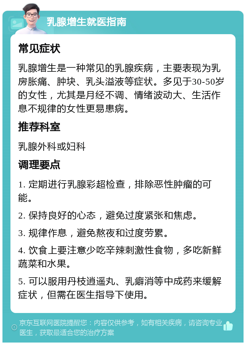 乳腺增生就医指南 常见症状 乳腺增生是一种常见的乳腺疾病，主要表现为乳房胀痛、肿块、乳头溢液等症状。多见于30-50岁的女性，尤其是月经不调、情绪波动大、生活作息不规律的女性更易患病。 推荐科室 乳腺外科或妇科 调理要点 1. 定期进行乳腺彩超检查，排除恶性肿瘤的可能。 2. 保持良好的心态，避免过度紧张和焦虑。 3. 规律作息，避免熬夜和过度劳累。 4. 饮食上要注意少吃辛辣刺激性食物，多吃新鲜蔬菜和水果。 5. 可以服用丹枝逍遥丸、乳癖消等中成药来缓解症状，但需在医生指导下使用。