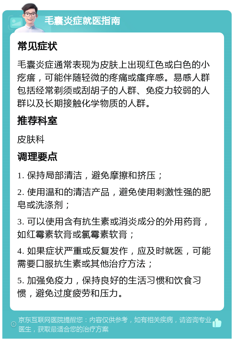 毛囊炎症就医指南 常见症状 毛囊炎症通常表现为皮肤上出现红色或白色的小疙瘩，可能伴随轻微的疼痛或瘙痒感。易感人群包括经常剃须或刮胡子的人群、免疫力较弱的人群以及长期接触化学物质的人群。 推荐科室 皮肤科 调理要点 1. 保持局部清洁，避免摩擦和挤压； 2. 使用温和的清洁产品，避免使用刺激性强的肥皂或洗涤剂； 3. 可以使用含有抗生素或消炎成分的外用药膏，如红霉素软膏或氯霉素软膏； 4. 如果症状严重或反复发作，应及时就医，可能需要口服抗生素或其他治疗方法； 5. 加强免疫力，保持良好的生活习惯和饮食习惯，避免过度疲劳和压力。