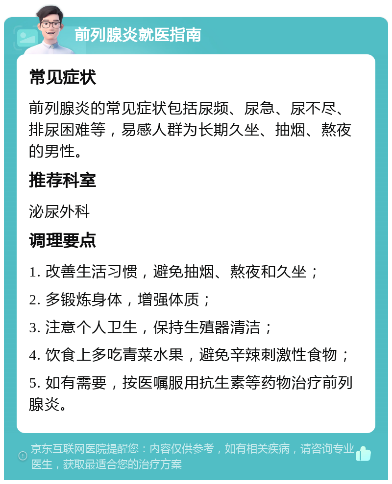 前列腺炎就医指南 常见症状 前列腺炎的常见症状包括尿频、尿急、尿不尽、排尿困难等，易感人群为长期久坐、抽烟、熬夜的男性。 推荐科室 泌尿外科 调理要点 1. 改善生活习惯，避免抽烟、熬夜和久坐； 2. 多锻炼身体，增强体质； 3. 注意个人卫生，保持生殖器清洁； 4. 饮食上多吃青菜水果，避免辛辣刺激性食物； 5. 如有需要，按医嘱服用抗生素等药物治疗前列腺炎。