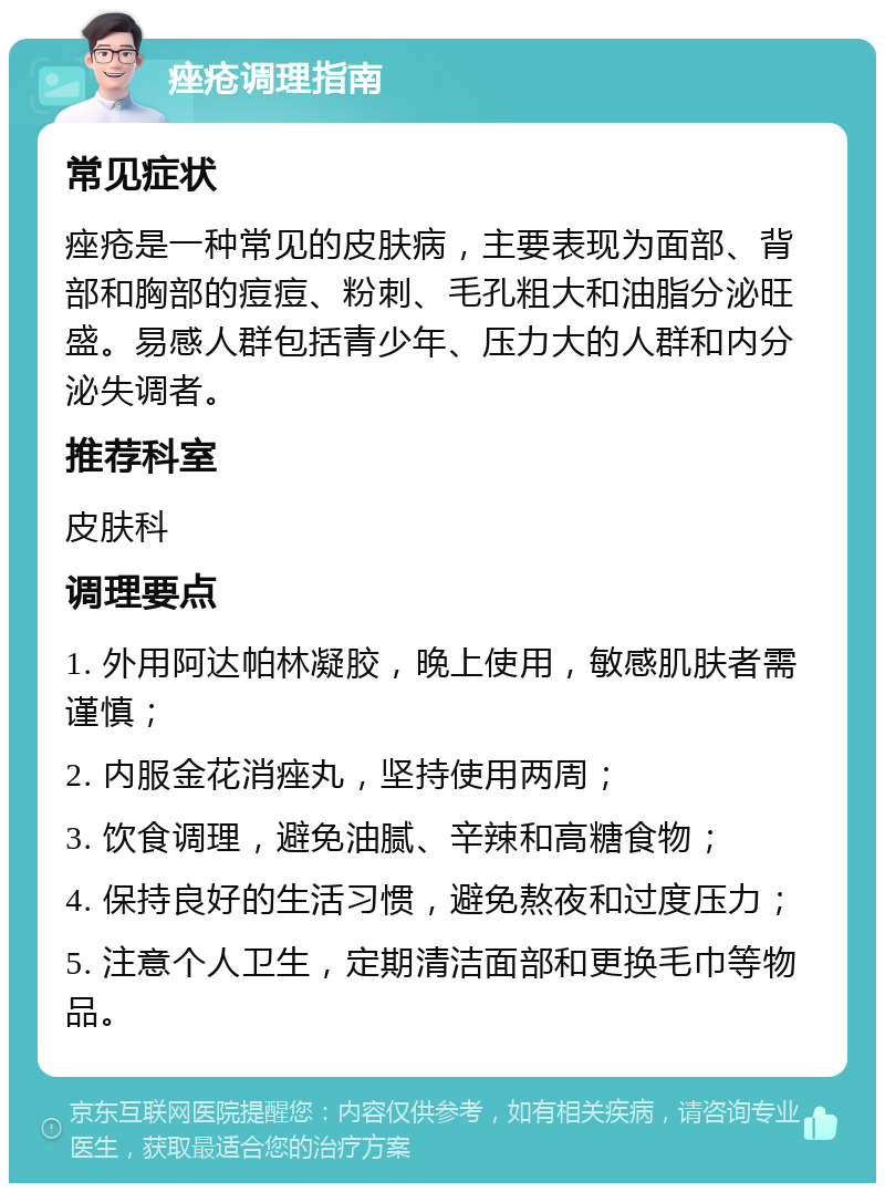 痤疮调理指南 常见症状 痤疮是一种常见的皮肤病，主要表现为面部、背部和胸部的痘痘、粉刺、毛孔粗大和油脂分泌旺盛。易感人群包括青少年、压力大的人群和内分泌失调者。 推荐科室 皮肤科 调理要点 1. 外用阿达帕林凝胶，晚上使用，敏感肌肤者需谨慎； 2. 内服金花消痤丸，坚持使用两周； 3. 饮食调理，避免油腻、辛辣和高糖食物； 4. 保持良好的生活习惯，避免熬夜和过度压力； 5. 注意个人卫生，定期清洁面部和更换毛巾等物品。