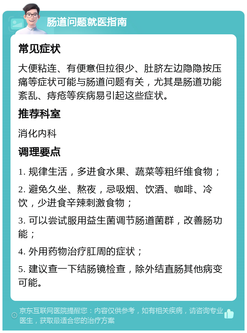 肠道问题就医指南 常见症状 大便粘连、有便意但拉很少、肚脐左边隐隐按压痛等症状可能与肠道问题有关，尤其是肠道功能紊乱、痔疮等疾病易引起这些症状。 推荐科室 消化内科 调理要点 1. 规律生活，多进食水果、蔬菜等粗纤维食物； 2. 避免久坐、熬夜，忌吸烟、饮酒、咖啡、冷饮，少进食辛辣刺激食物； 3. 可以尝试服用益生菌调节肠道菌群，改善肠功能； 4. 外用药物治疗肛周的症状； 5. 建议查一下结肠镜检查，除外结直肠其他病变可能。