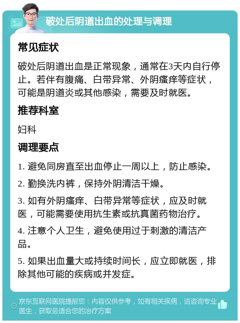 破处后阴道出血的处理与调理 常见症状 破处后阴道出血是正常现象，通常在3天内自行停止。若伴有腹痛、白带异常、外阴瘙痒等症状，可能是阴道炎或其他感染，需要及时就医。 推荐科室 妇科 调理要点 1. 避免同房直至出血停止一周以上，防止感染。 2. 勤换洗内裤，保持外阴清洁干燥。 3. 如有外阴瘙痒、白带异常等症状，应及时就医，可能需要使用抗生素或抗真菌药物治疗。 4. 注意个人卫生，避免使用过于刺激的清洁产品。 5. 如果出血量大或持续时间长，应立即就医，排除其他可能的疾病或并发症。