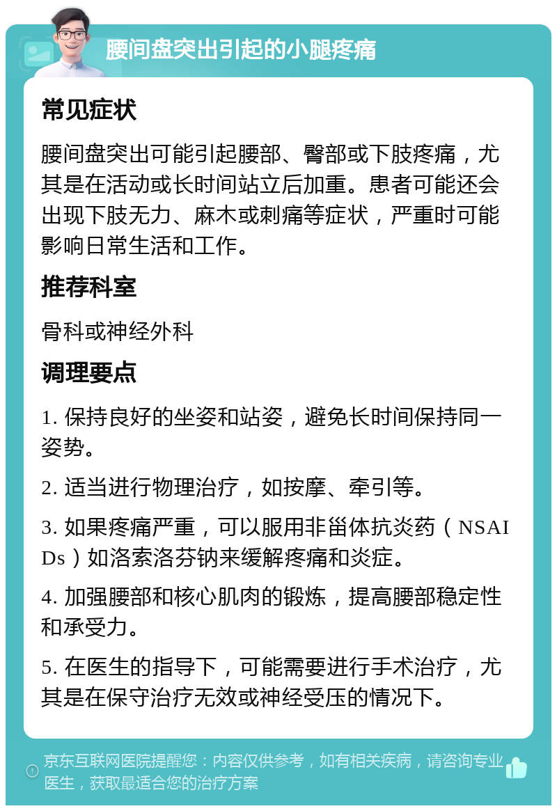 腰间盘突出引起的小腿疼痛 常见症状 腰间盘突出可能引起腰部、臀部或下肢疼痛，尤其是在活动或长时间站立后加重。患者可能还会出现下肢无力、麻木或刺痛等症状，严重时可能影响日常生活和工作。 推荐科室 骨科或神经外科 调理要点 1. 保持良好的坐姿和站姿，避免长时间保持同一姿势。 2. 适当进行物理治疗，如按摩、牵引等。 3. 如果疼痛严重，可以服用非甾体抗炎药（NSAIDs）如洛索洛芬钠来缓解疼痛和炎症。 4. 加强腰部和核心肌肉的锻炼，提高腰部稳定性和承受力。 5. 在医生的指导下，可能需要进行手术治疗，尤其是在保守治疗无效或神经受压的情况下。