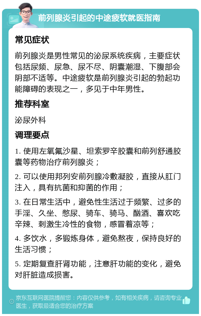 前列腺炎引起的中途疲软就医指南 常见症状 前列腺炎是男性常见的泌尿系统疾病，主要症状包括尿频、尿急、尿不尽、阴囊潮湿、下腹部会阴部不适等。中途疲软是前列腺炎引起的勃起功能障碍的表现之一，多见于中年男性。 推荐科室 泌尿外科 调理要点 1. 使用左氧氟沙星、坦索罗辛胶囊和前列舒通胶囊等药物治疗前列腺炎； 2. 可以使用邦列安前列腺冷敷凝胶，直接从肛门注入，具有抗菌和抑菌的作用； 3. 在日常生活中，避免性生活过于频繁、过多的手淫、久坐、憋尿、骑车、骑马、酗酒、喜欢吃辛辣、刺激生冷性的食物，感冒着凉等； 4. 多饮水，多锻炼身体，避免熬夜，保持良好的生活习惯； 5. 定期复查肝肾功能，注意肝功能的变化，避免对肝脏造成损害。