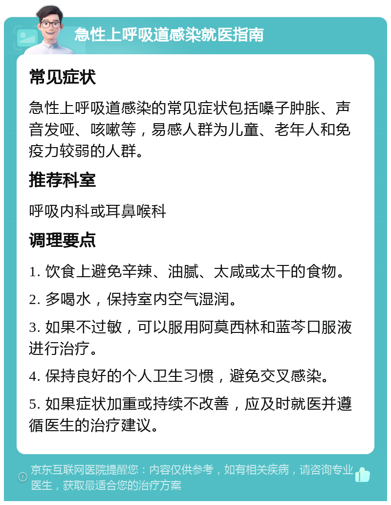 急性上呼吸道感染就医指南 常见症状 急性上呼吸道感染的常见症状包括嗓子肿胀、声音发哑、咳嗽等，易感人群为儿童、老年人和免疫力较弱的人群。 推荐科室 呼吸内科或耳鼻喉科 调理要点 1. 饮食上避免辛辣、油腻、太咸或太干的食物。 2. 多喝水，保持室内空气湿润。 3. 如果不过敏，可以服用阿莫西林和蓝芩口服液进行治疗。 4. 保持良好的个人卫生习惯，避免交叉感染。 5. 如果症状加重或持续不改善，应及时就医并遵循医生的治疗建议。