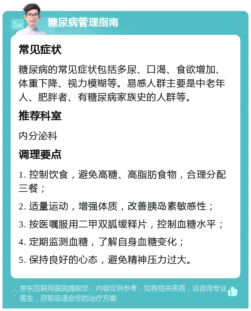 糖尿病管理指南 常见症状 糖尿病的常见症状包括多尿、口渴、食欲增加、体重下降、视力模糊等。易感人群主要是中老年人、肥胖者、有糖尿病家族史的人群等。 推荐科室 内分泌科 调理要点 1. 控制饮食，避免高糖、高脂肪食物，合理分配三餐； 2. 适量运动，增强体质，改善胰岛素敏感性； 3. 按医嘱服用二甲双胍缓释片，控制血糖水平； 4. 定期监测血糖，了解自身血糖变化； 5. 保持良好的心态，避免精神压力过大。