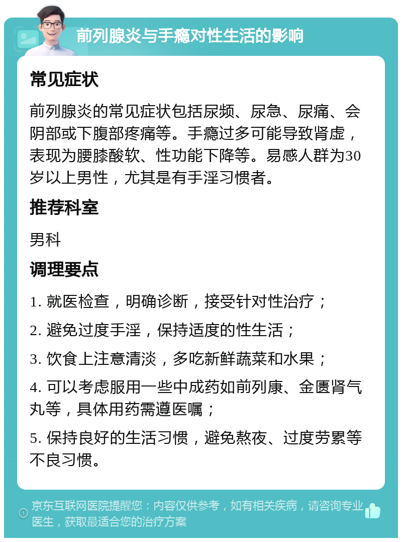 前列腺炎与手瘾对性生活的影响 常见症状 前列腺炎的常见症状包括尿频、尿急、尿痛、会阴部或下腹部疼痛等。手瘾过多可能导致肾虚，表现为腰膝酸软、性功能下降等。易感人群为30岁以上男性，尤其是有手淫习惯者。 推荐科室 男科 调理要点 1. 就医检查，明确诊断，接受针对性治疗； 2. 避免过度手淫，保持适度的性生活； 3. 饮食上注意清淡，多吃新鲜蔬菜和水果； 4. 可以考虑服用一些中成药如前列康、金匮肾气丸等，具体用药需遵医嘱； 5. 保持良好的生活习惯，避免熬夜、过度劳累等不良习惯。