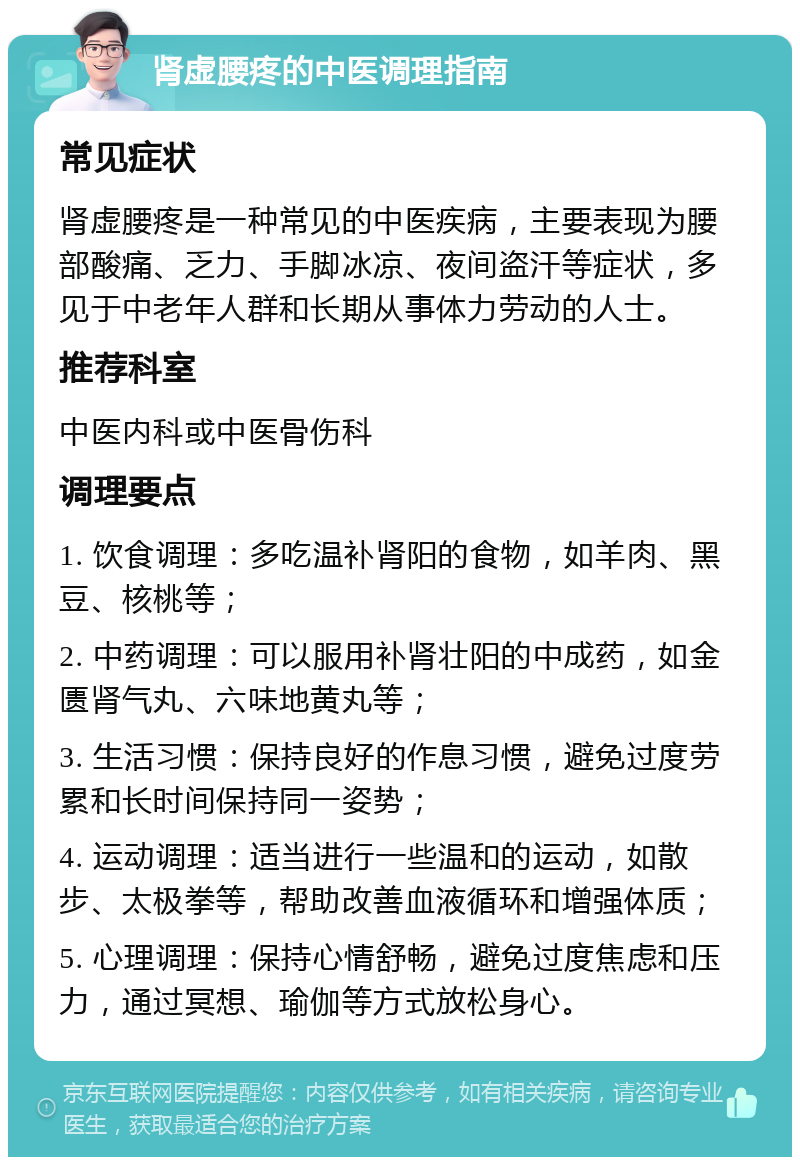 肾虚腰疼的中医调理指南 常见症状 肾虚腰疼是一种常见的中医疾病，主要表现为腰部酸痛、乏力、手脚冰凉、夜间盗汗等症状，多见于中老年人群和长期从事体力劳动的人士。 推荐科室 中医内科或中医骨伤科 调理要点 1. 饮食调理：多吃温补肾阳的食物，如羊肉、黑豆、核桃等； 2. 中药调理：可以服用补肾壮阳的中成药，如金匮肾气丸、六味地黄丸等； 3. 生活习惯：保持良好的作息习惯，避免过度劳累和长时间保持同一姿势； 4. 运动调理：适当进行一些温和的运动，如散步、太极拳等，帮助改善血液循环和增强体质； 5. 心理调理：保持心情舒畅，避免过度焦虑和压力，通过冥想、瑜伽等方式放松身心。