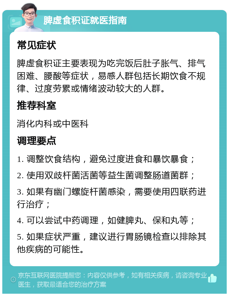 脾虚食积证就医指南 常见症状 脾虚食积证主要表现为吃完饭后肚子胀气、排气困难、腰酸等症状，易感人群包括长期饮食不规律、过度劳累或情绪波动较大的人群。 推荐科室 消化内科或中医科 调理要点 1. 调整饮食结构，避免过度进食和暴饮暴食； 2. 使用双歧杆菌活菌等益生菌调整肠道菌群； 3. 如果有幽门螺旋杆菌感染，需要使用四联药进行治疗； 4. 可以尝试中药调理，如健脾丸、保和丸等； 5. 如果症状严重，建议进行胃肠镜检查以排除其他疾病的可能性。