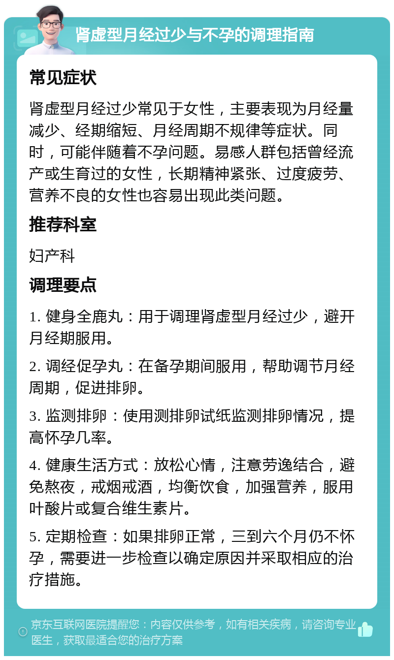 肾虚型月经过少与不孕的调理指南 常见症状 肾虚型月经过少常见于女性，主要表现为月经量减少、经期缩短、月经周期不规律等症状。同时，可能伴随着不孕问题。易感人群包括曾经流产或生育过的女性，长期精神紧张、过度疲劳、营养不良的女性也容易出现此类问题。 推荐科室 妇产科 调理要点 1. 健身全鹿丸：用于调理肾虚型月经过少，避开月经期服用。 2. 调经促孕丸：在备孕期间服用，帮助调节月经周期，促进排卵。 3. 监测排卵：使用测排卵试纸监测排卵情况，提高怀孕几率。 4. 健康生活方式：放松心情，注意劳逸结合，避免熬夜，戒烟戒酒，均衡饮食，加强营养，服用叶酸片或复合维生素片。 5. 定期检查：如果排卵正常，三到六个月仍不怀孕，需要进一步检查以确定原因并采取相应的治疗措施。