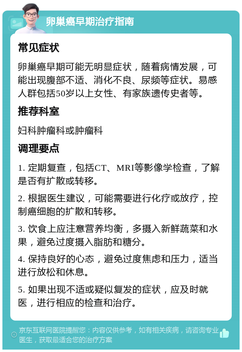 卵巢癌早期治疗指南 常见症状 卵巢癌早期可能无明显症状，随着病情发展，可能出现腹部不适、消化不良、尿频等症状。易感人群包括50岁以上女性、有家族遗传史者等。 推荐科室 妇科肿瘤科或肿瘤科 调理要点 1. 定期复查，包括CT、MRI等影像学检查，了解是否有扩散或转移。 2. 根据医生建议，可能需要进行化疗或放疗，控制癌细胞的扩散和转移。 3. 饮食上应注意营养均衡，多摄入新鲜蔬菜和水果，避免过度摄入脂肪和糖分。 4. 保持良好的心态，避免过度焦虑和压力，适当进行放松和休息。 5. 如果出现不适或疑似复发的症状，应及时就医，进行相应的检查和治疗。