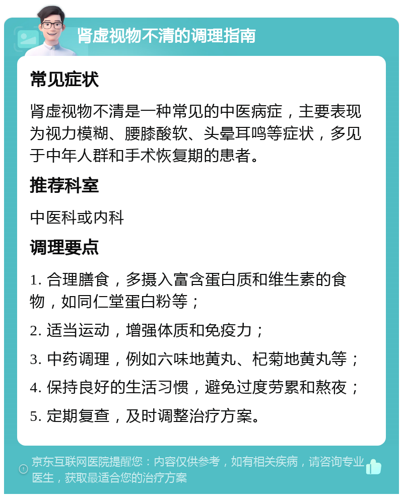 肾虚视物不清的调理指南 常见症状 肾虚视物不清是一种常见的中医病症，主要表现为视力模糊、腰膝酸软、头晕耳鸣等症状，多见于中年人群和手术恢复期的患者。 推荐科室 中医科或内科 调理要点 1. 合理膳食，多摄入富含蛋白质和维生素的食物，如同仁堂蛋白粉等； 2. 适当运动，增强体质和免疫力； 3. 中药调理，例如六味地黄丸、杞菊地黄丸等； 4. 保持良好的生活习惯，避免过度劳累和熬夜； 5. 定期复查，及时调整治疗方案。