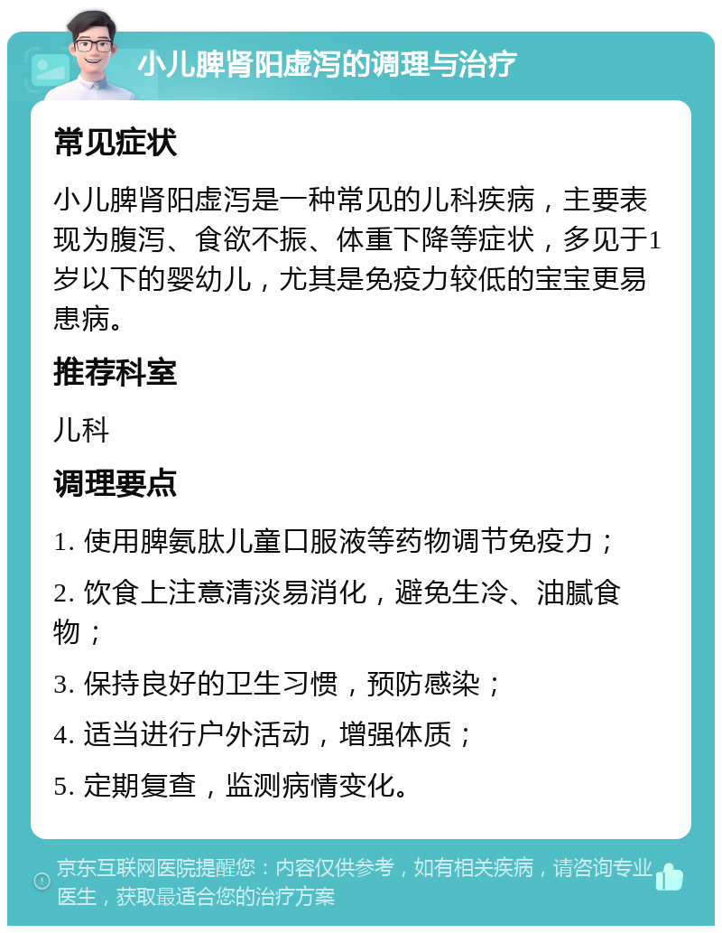 小儿脾肾阳虚泻的调理与治疗 常见症状 小儿脾肾阳虚泻是一种常见的儿科疾病，主要表现为腹泻、食欲不振、体重下降等症状，多见于1岁以下的婴幼儿，尤其是免疫力较低的宝宝更易患病。 推荐科室 儿科 调理要点 1. 使用脾氨肽儿童口服液等药物调节免疫力； 2. 饮食上注意清淡易消化，避免生冷、油腻食物； 3. 保持良好的卫生习惯，预防感染； 4. 适当进行户外活动，增强体质； 5. 定期复查，监测病情变化。