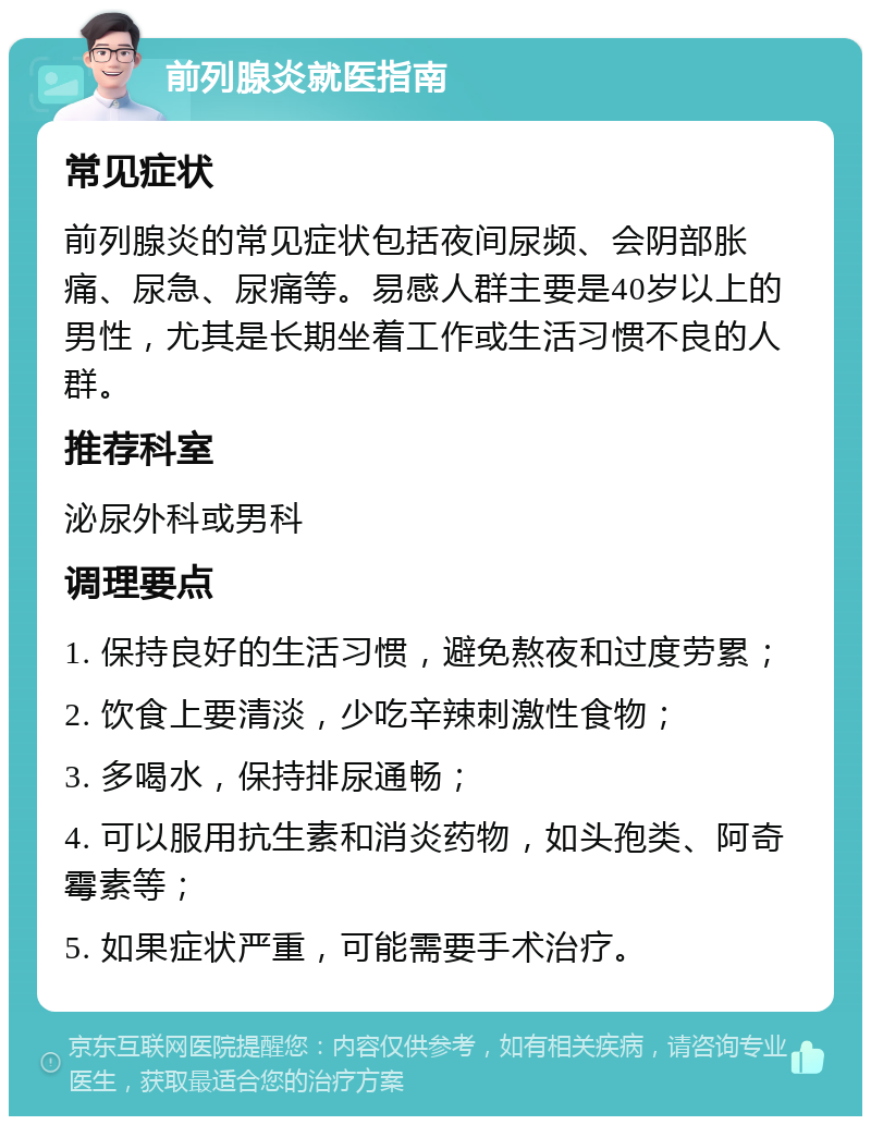 前列腺炎就医指南 常见症状 前列腺炎的常见症状包括夜间尿频、会阴部胀痛、尿急、尿痛等。易感人群主要是40岁以上的男性，尤其是长期坐着工作或生活习惯不良的人群。 推荐科室 泌尿外科或男科 调理要点 1. 保持良好的生活习惯，避免熬夜和过度劳累； 2. 饮食上要清淡，少吃辛辣刺激性食物； 3. 多喝水，保持排尿通畅； 4. 可以服用抗生素和消炎药物，如头孢类、阿奇霉素等； 5. 如果症状严重，可能需要手术治疗。