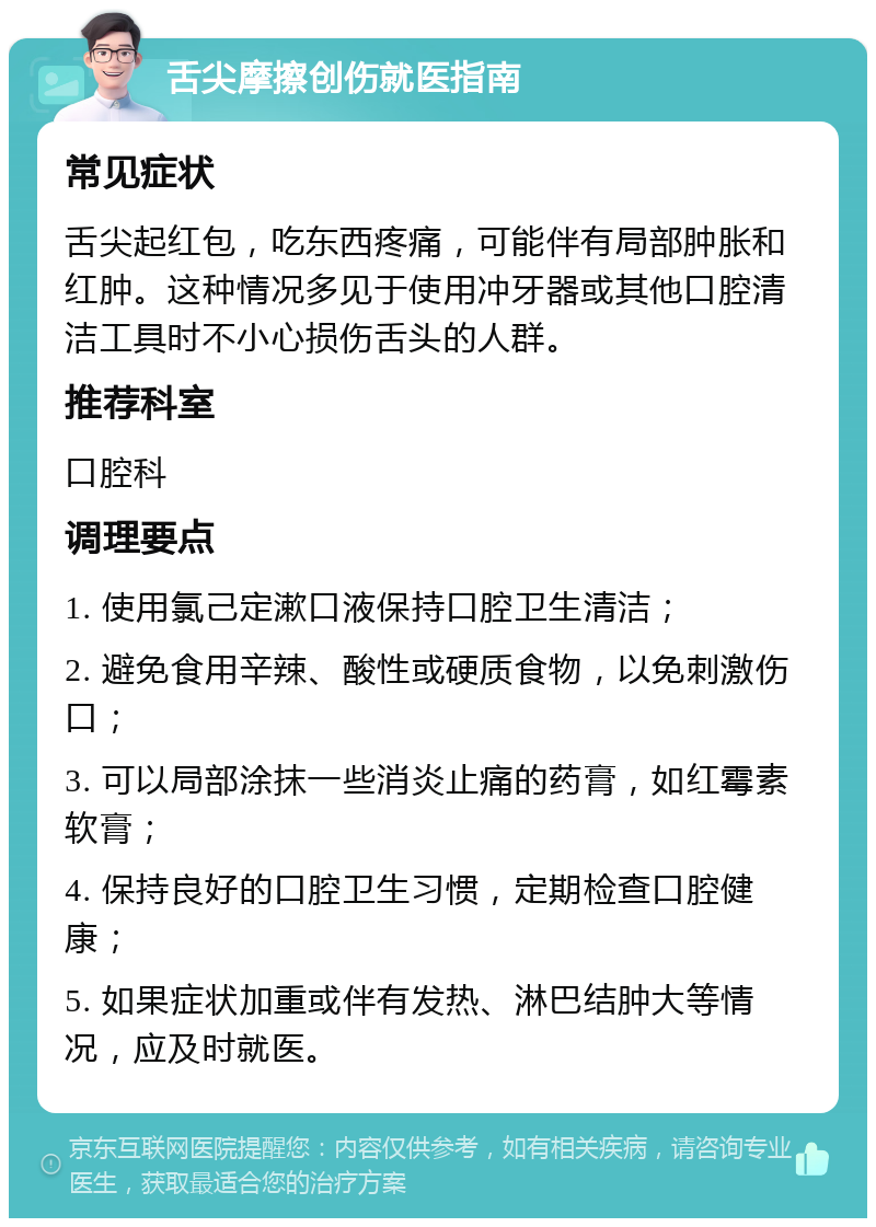 舌尖摩擦创伤就医指南 常见症状 舌尖起红包，吃东西疼痛，可能伴有局部肿胀和红肿。这种情况多见于使用冲牙器或其他口腔清洁工具时不小心损伤舌头的人群。 推荐科室 口腔科 调理要点 1. 使用氯己定漱口液保持口腔卫生清洁； 2. 避免食用辛辣、酸性或硬质食物，以免刺激伤口； 3. 可以局部涂抹一些消炎止痛的药膏，如红霉素软膏； 4. 保持良好的口腔卫生习惯，定期检查口腔健康； 5. 如果症状加重或伴有发热、淋巴结肿大等情况，应及时就医。