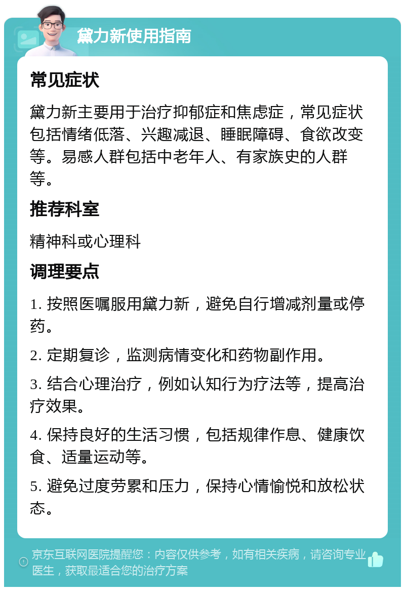 黛力新使用指南 常见症状 黛力新主要用于治疗抑郁症和焦虑症，常见症状包括情绪低落、兴趣减退、睡眠障碍、食欲改变等。易感人群包括中老年人、有家族史的人群等。 推荐科室 精神科或心理科 调理要点 1. 按照医嘱服用黛力新，避免自行增减剂量或停药。 2. 定期复诊，监测病情变化和药物副作用。 3. 结合心理治疗，例如认知行为疗法等，提高治疗效果。 4. 保持良好的生活习惯，包括规律作息、健康饮食、适量运动等。 5. 避免过度劳累和压力，保持心情愉悦和放松状态。