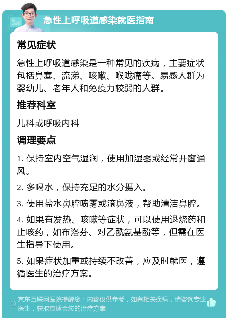 急性上呼吸道感染就医指南 常见症状 急性上呼吸道感染是一种常见的疾病，主要症状包括鼻塞、流涕、咳嗽、喉咙痛等。易感人群为婴幼儿、老年人和免疫力较弱的人群。 推荐科室 儿科或呼吸内科 调理要点 1. 保持室内空气湿润，使用加湿器或经常开窗通风。 2. 多喝水，保持充足的水分摄入。 3. 使用盐水鼻腔喷雾或滴鼻液，帮助清洁鼻腔。 4. 如果有发热、咳嗽等症状，可以使用退烧药和止咳药，如布洛芬、对乙酰氨基酚等，但需在医生指导下使用。 5. 如果症状加重或持续不改善，应及时就医，遵循医生的治疗方案。