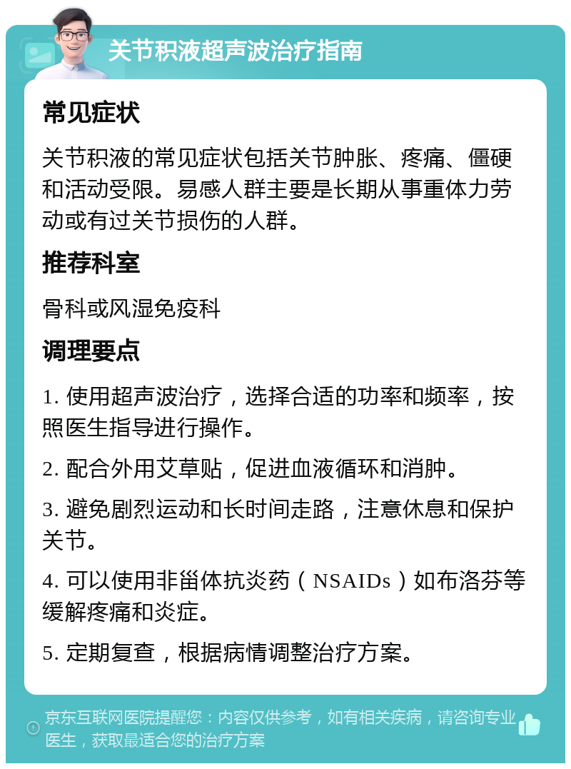 关节积液超声波治疗指南 常见症状 关节积液的常见症状包括关节肿胀、疼痛、僵硬和活动受限。易感人群主要是长期从事重体力劳动或有过关节损伤的人群。 推荐科室 骨科或风湿免疫科 调理要点 1. 使用超声波治疗，选择合适的功率和频率，按照医生指导进行操作。 2. 配合外用艾草贴，促进血液循环和消肿。 3. 避免剧烈运动和长时间走路，注意休息和保护关节。 4. 可以使用非甾体抗炎药（NSAIDs）如布洛芬等缓解疼痛和炎症。 5. 定期复查，根据病情调整治疗方案。