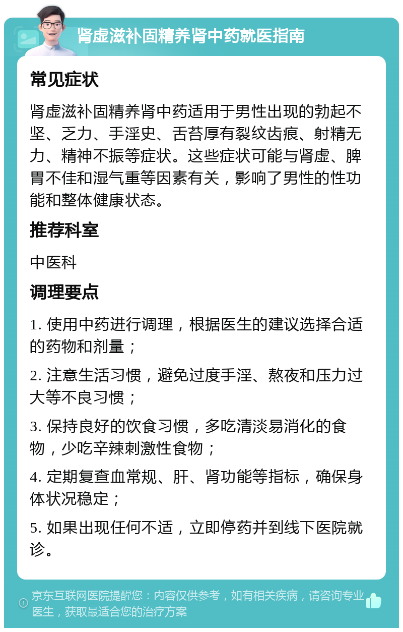 肾虚滋补固精养肾中药就医指南 常见症状 肾虚滋补固精养肾中药适用于男性出现的勃起不坚、乏力、手淫史、舌苔厚有裂纹齿痕、射精无力、精神不振等症状。这些症状可能与肾虚、脾胃不佳和湿气重等因素有关，影响了男性的性功能和整体健康状态。 推荐科室 中医科 调理要点 1. 使用中药进行调理，根据医生的建议选择合适的药物和剂量； 2. 注意生活习惯，避免过度手淫、熬夜和压力过大等不良习惯； 3. 保持良好的饮食习惯，多吃清淡易消化的食物，少吃辛辣刺激性食物； 4. 定期复查血常规、肝、肾功能等指标，确保身体状况稳定； 5. 如果出现任何不适，立即停药并到线下医院就诊。