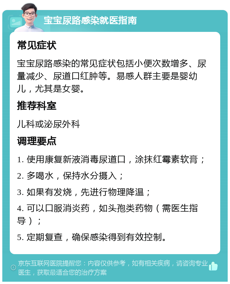 宝宝尿路感染就医指南 常见症状 宝宝尿路感染的常见症状包括小便次数增多、尿量减少、尿道口红肿等。易感人群主要是婴幼儿，尤其是女婴。 推荐科室 儿科或泌尿外科 调理要点 1. 使用康复新液消毒尿道口，涂抹红霉素软膏； 2. 多喝水，保持水分摄入； 3. 如果有发烧，先进行物理降温； 4. 可以口服消炎药，如头孢类药物（需医生指导）； 5. 定期复查，确保感染得到有效控制。