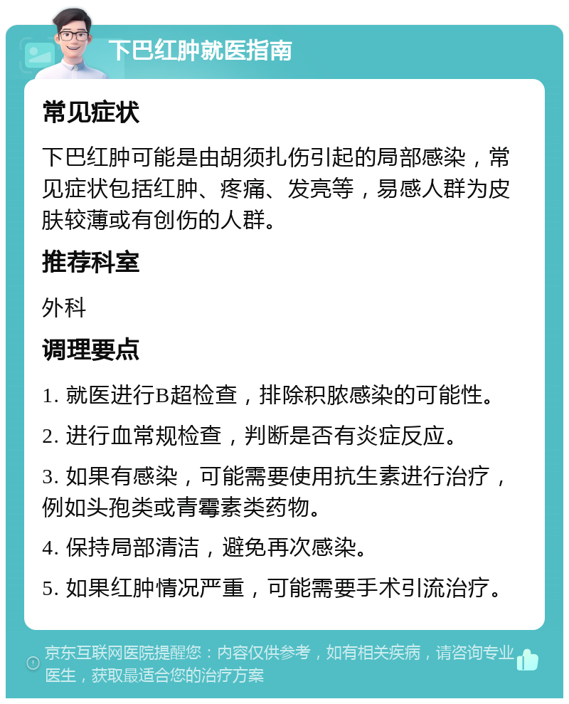 下巴红肿就医指南 常见症状 下巴红肿可能是由胡须扎伤引起的局部感染，常见症状包括红肿、疼痛、发亮等，易感人群为皮肤较薄或有创伤的人群。 推荐科室 外科 调理要点 1. 就医进行B超检查，排除积脓感染的可能性。 2. 进行血常规检查，判断是否有炎症反应。 3. 如果有感染，可能需要使用抗生素进行治疗，例如头孢类或青霉素类药物。 4. 保持局部清洁，避免再次感染。 5. 如果红肿情况严重，可能需要手术引流治疗。