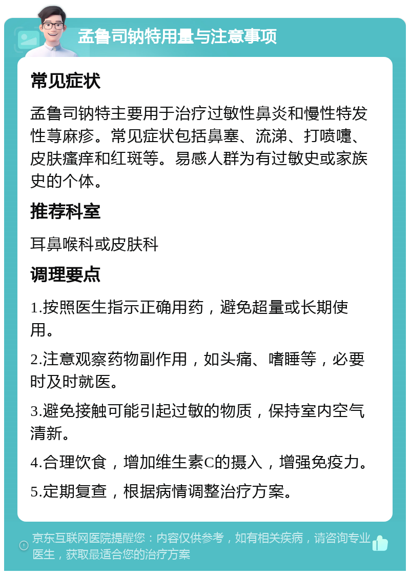 孟鲁司钠特用量与注意事项 常见症状 孟鲁司钠特主要用于治疗过敏性鼻炎和慢性特发性荨麻疹。常见症状包括鼻塞、流涕、打喷嚏、皮肤瘙痒和红斑等。易感人群为有过敏史或家族史的个体。 推荐科室 耳鼻喉科或皮肤科 调理要点 1.按照医生指示正确用药，避免超量或长期使用。 2.注意观察药物副作用，如头痛、嗜睡等，必要时及时就医。 3.避免接触可能引起过敏的物质，保持室内空气清新。 4.合理饮食，增加维生素C的摄入，增强免疫力。 5.定期复查，根据病情调整治疗方案。