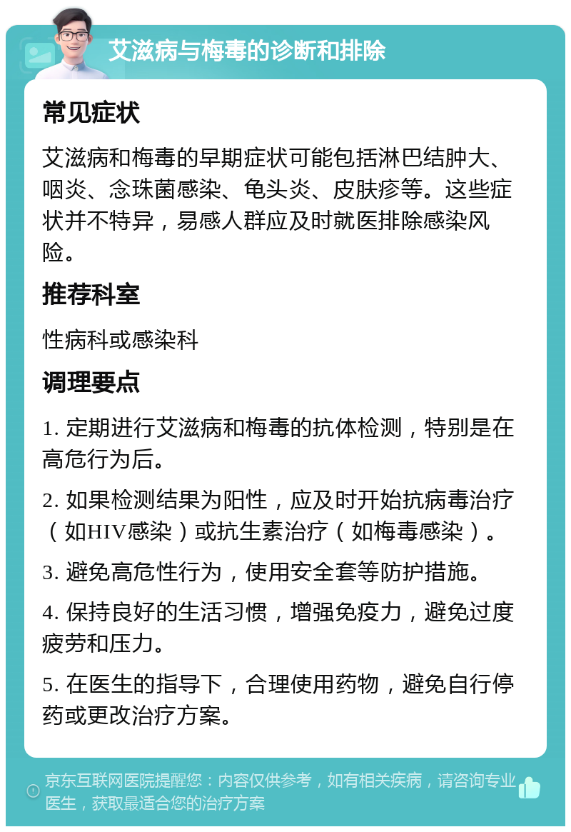 艾滋病与梅毒的诊断和排除 常见症状 艾滋病和梅毒的早期症状可能包括淋巴结肿大、咽炎、念珠菌感染、龟头炎、皮肤疹等。这些症状并不特异，易感人群应及时就医排除感染风险。 推荐科室 性病科或感染科 调理要点 1. 定期进行艾滋病和梅毒的抗体检测，特别是在高危行为后。 2. 如果检测结果为阳性，应及时开始抗病毒治疗（如HIV感染）或抗生素治疗（如梅毒感染）。 3. 避免高危性行为，使用安全套等防护措施。 4. 保持良好的生活习惯，增强免疫力，避免过度疲劳和压力。 5. 在医生的指导下，合理使用药物，避免自行停药或更改治疗方案。