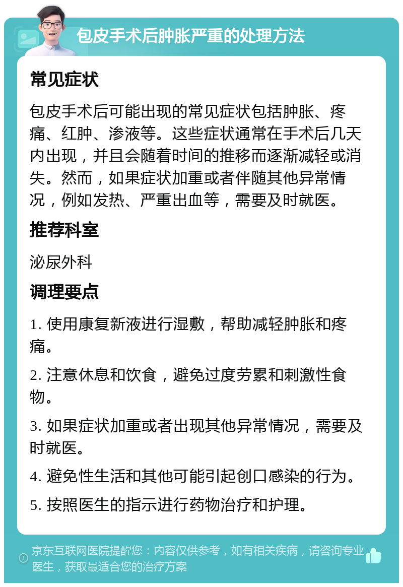 包皮手术后肿胀严重的处理方法 常见症状 包皮手术后可能出现的常见症状包括肿胀、疼痛、红肿、渗液等。这些症状通常在手术后几天内出现，并且会随着时间的推移而逐渐减轻或消失。然而，如果症状加重或者伴随其他异常情况，例如发热、严重出血等，需要及时就医。 推荐科室 泌尿外科 调理要点 1. 使用康复新液进行湿敷，帮助减轻肿胀和疼痛。 2. 注意休息和饮食，避免过度劳累和刺激性食物。 3. 如果症状加重或者出现其他异常情况，需要及时就医。 4. 避免性生活和其他可能引起创口感染的行为。 5. 按照医生的指示进行药物治疗和护理。