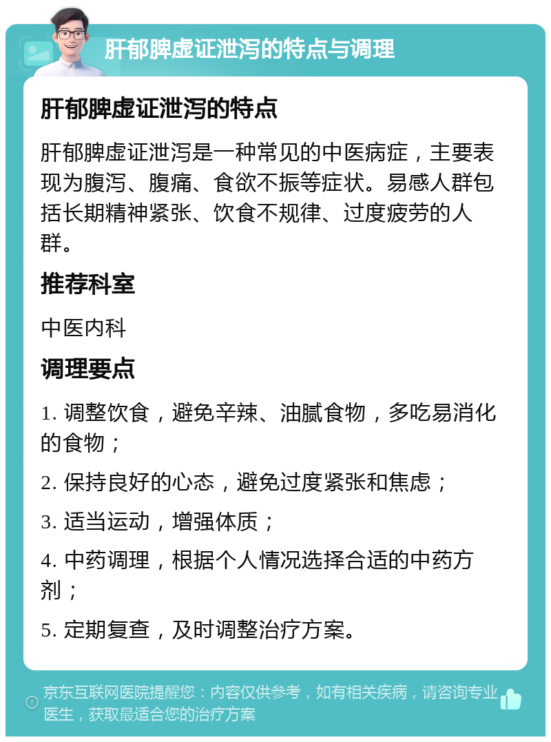 肝郁脾虚证泄泻的特点与调理 肝郁脾虚证泄泻的特点 肝郁脾虚证泄泻是一种常见的中医病症，主要表现为腹泻、腹痛、食欲不振等症状。易感人群包括长期精神紧张、饮食不规律、过度疲劳的人群。 推荐科室 中医内科 调理要点 1. 调整饮食，避免辛辣、油腻食物，多吃易消化的食物； 2. 保持良好的心态，避免过度紧张和焦虑； 3. 适当运动，增强体质； 4. 中药调理，根据个人情况选择合适的中药方剂； 5. 定期复查，及时调整治疗方案。