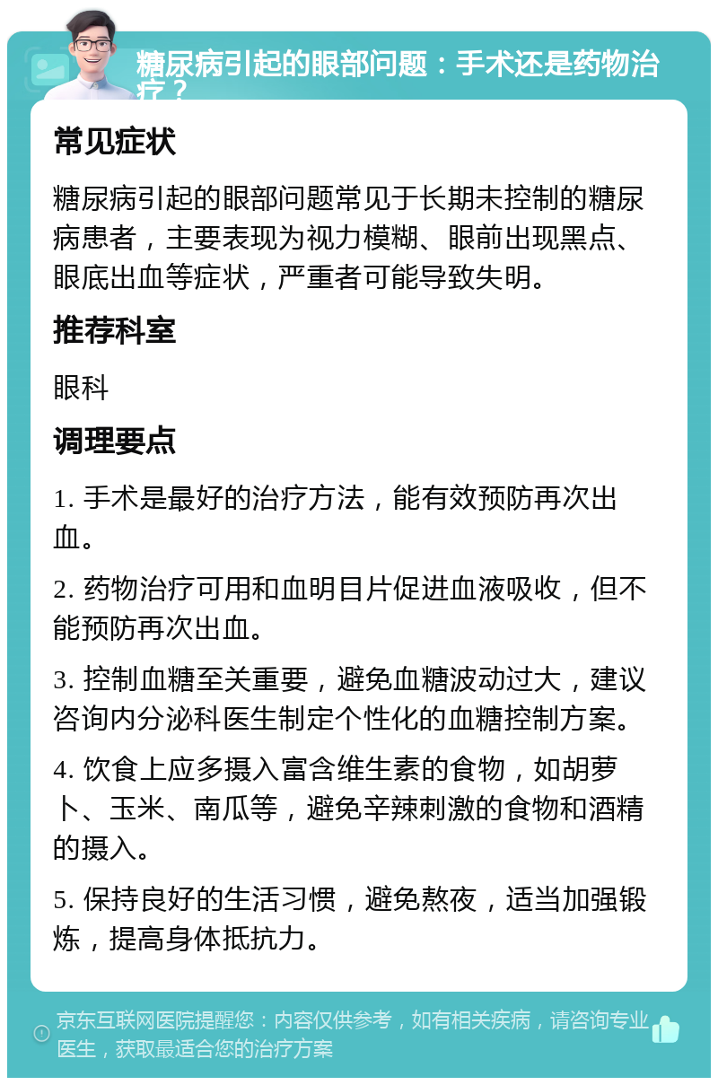 糖尿病引起的眼部问题：手术还是药物治疗？ 常见症状 糖尿病引起的眼部问题常见于长期未控制的糖尿病患者，主要表现为视力模糊、眼前出现黑点、眼底出血等症状，严重者可能导致失明。 推荐科室 眼科 调理要点 1. 手术是最好的治疗方法，能有效预防再次出血。 2. 药物治疗可用和血明目片促进血液吸收，但不能预防再次出血。 3. 控制血糖至关重要，避免血糖波动过大，建议咨询内分泌科医生制定个性化的血糖控制方案。 4. 饮食上应多摄入富含维生素的食物，如胡萝卜、玉米、南瓜等，避免辛辣刺激的食物和酒精的摄入。 5. 保持良好的生活习惯，避免熬夜，适当加强锻炼，提高身体抵抗力。